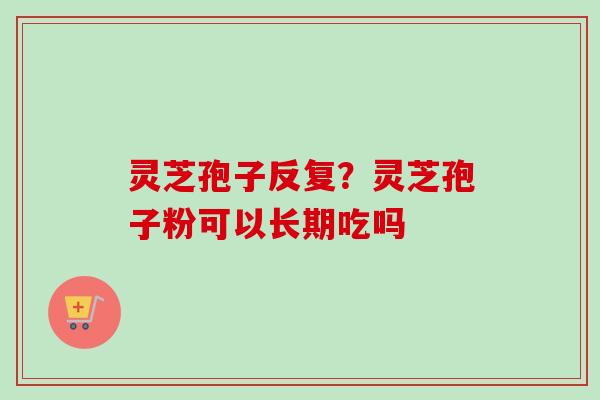 灵芝孢子反复？灵芝孢子粉可以长期吃吗