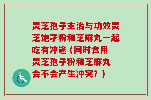 灵芝孢子主治与功效灵芝饱孑粉和芝麻丸一起吃有冲途 (同时食用灵芝孢子粉和芝麻丸 会不会产生冲突？)