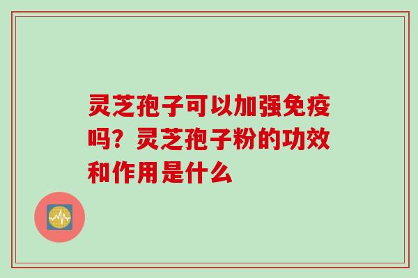 灵芝孢子可以加强免疫吗？灵芝孢子粉的功效和作用是什么
