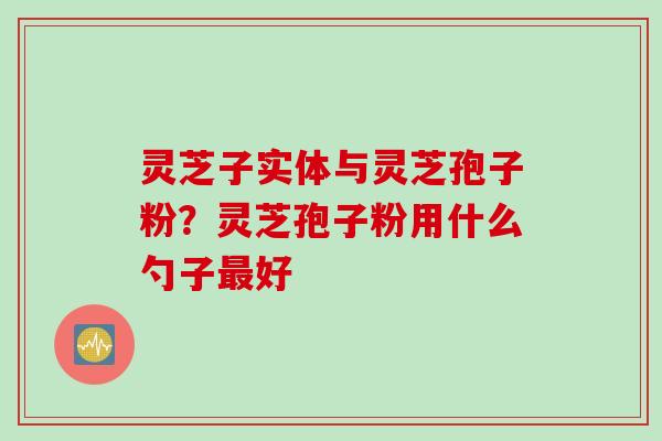 灵芝子实体与灵芝孢子粉？灵芝孢子粉用什么勺子最好