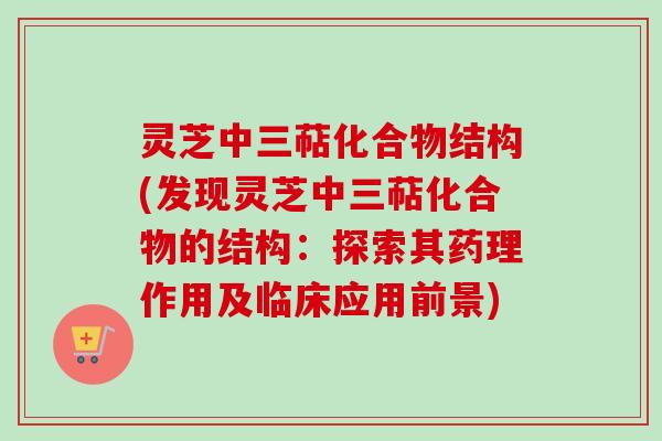 灵芝中三萜化合物结构(发现灵芝中三萜化合物的结构：探索其药理作用及临床应用前景)
