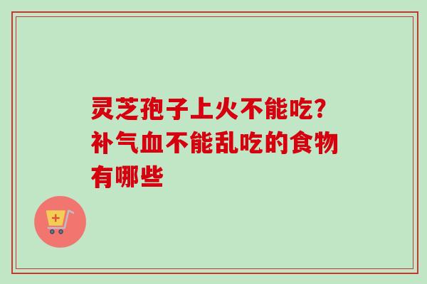 灵芝孢子上火不能吃？补气血不能乱吃的食物有哪些