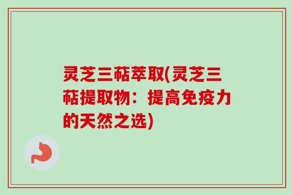 灵芝三萜萃取(灵芝三萜提取物：提高免疫力的天然之选)