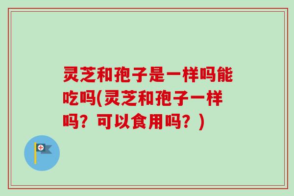 灵芝和孢子是一样吗能吃吗(灵芝和孢子一样吗？可以食用吗？)
