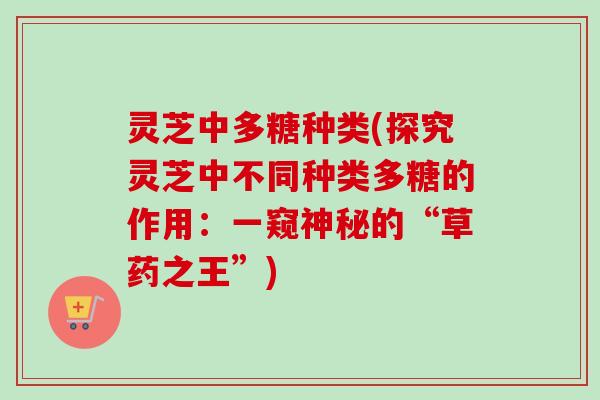 灵芝中多糖种类(探究灵芝中不同种类多糖的作用：一窥神秘的“草药之王”)