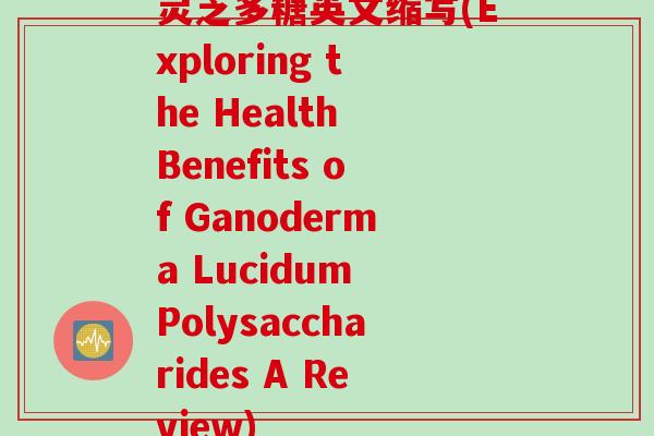 灵芝多糖英文缩写(Exploring the Health Benefits of Ganoderma Lucidum Polysaccharides A Review)