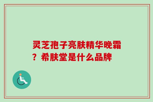灵芝孢子亮肤精华晚霜?希肤堂是什么品牌 灵芝孢子亮肤精华晚霜?希肤堂是什么品牌