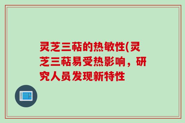 灵芝三萜的热敏性(灵芝三萜易受热影响,研究人员发现新特性