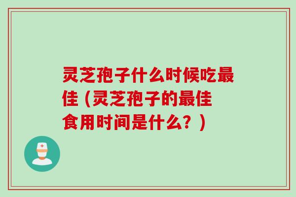 灵芝孢子什么时候吃佳 (灵芝孢子的佳食用时间是什么?) 灵芝孢子什么时候吃佳 (灵芝孢子的佳食用时间是什么?)