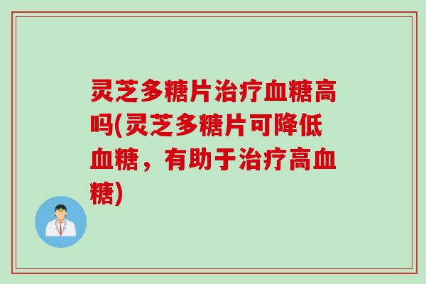 灵芝多糖片治疗血糖高吗(灵芝多糖片可降低血糖,有助于治疗高血糖)