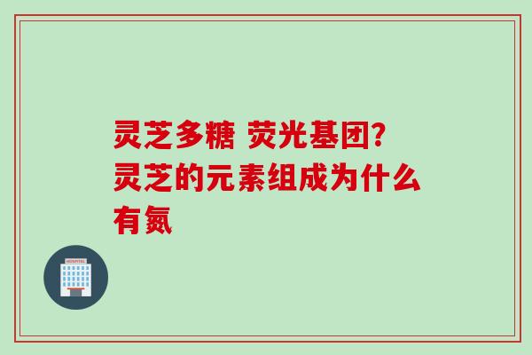 灵芝多糖 荧光基团?灵芝的元素组成为什么有氮