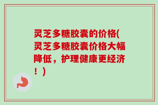 灵芝多糖胶囊的价格(灵芝多糖胶囊价格大幅降低，护理健康更经济！)