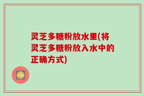灵芝多糖粉放水里(将灵芝多糖粉放入水中的正确方式)