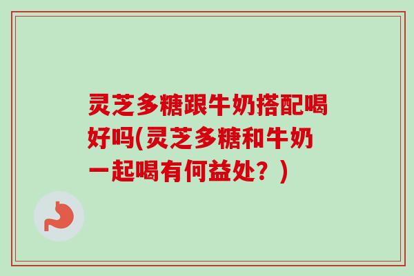 灵芝多糖跟牛奶搭配喝好吗(灵芝多糖和牛奶一起喝有何益处？)