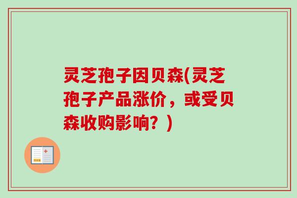 灵芝孢子因贝森(灵芝孢子产品涨价，或受贝森收购影响？)