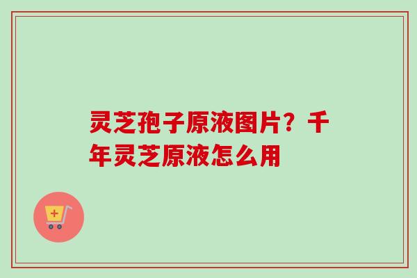 灵芝孢子原液图片?千年灵芝原液怎么用 灵芝孢子原液图片?千年灵芝原液怎么用