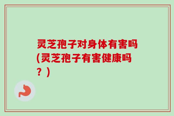 灵芝孢子对身体有害吗(灵芝孢子有害健康吗？)