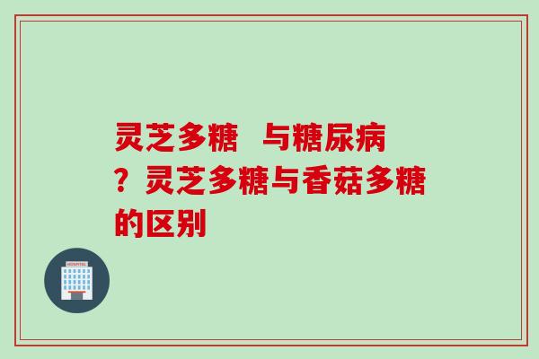 灵芝多糖 与糖尿病?灵芝多糖与香菇多糖的区别