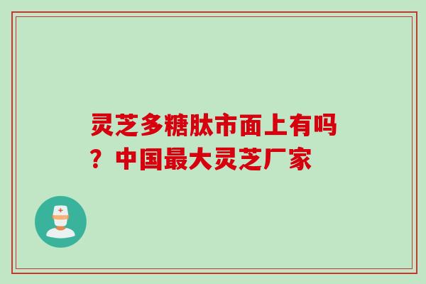 灵芝多糖肽市面上有吗？中国最大灵芝厂家