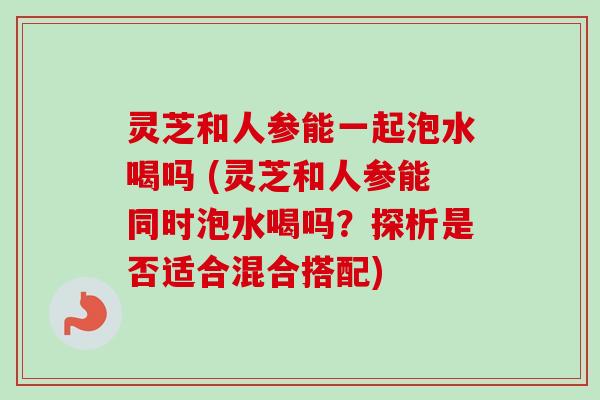灵芝和人参能一起泡水喝吗 (灵芝和人参能同时泡水喝吗？探析是否适合混合搭配)