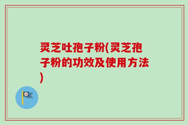 灵芝吐孢子粉(灵芝孢子粉的功效及使用方法)