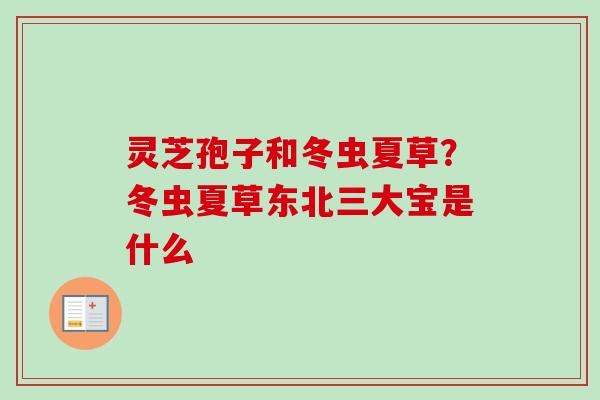 灵芝孢子和冬虫夏草?冬虫夏草东北三大宝是什么 灵芝孢子和冬虫夏草?冬虫夏草东北三大宝是什么