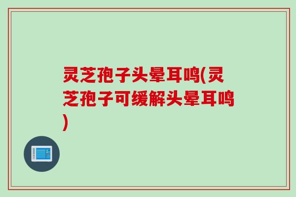 灵芝孢子头晕耳鸣(灵芝孢子可缓解头晕耳鸣)