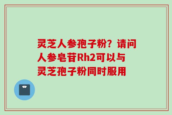 灵芝人参孢子粉?请问人参皂苷Rh2可以与灵芝孢子粉同时服用 灵芝人参孢子粉?请问人参皂苷Rh2可以与灵芝孢子粉同时服用