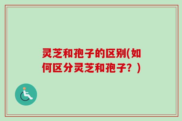 灵芝和孢子的区别(如何区分灵芝和孢子?)