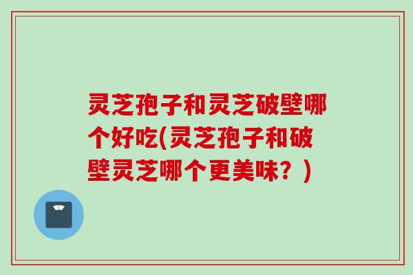 灵芝孢子和灵芝破壁哪个好吃(灵芝孢子和破壁灵芝哪个更美味?) 灵芝孢子和灵芝破壁哪个好吃(灵芝孢子和破壁灵芝哪个更美味?)