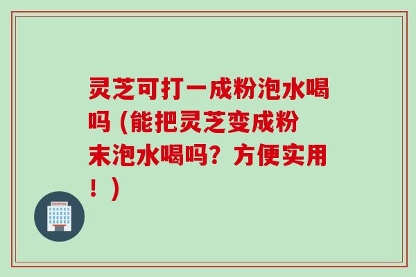 灵芝可打一成粉泡水喝吗 (能把灵芝变成粉末泡水喝吗?方便实用!) 灵芝可打一成粉泡水喝吗 (能把灵芝变成粉末泡水喝吗?方便实用!)