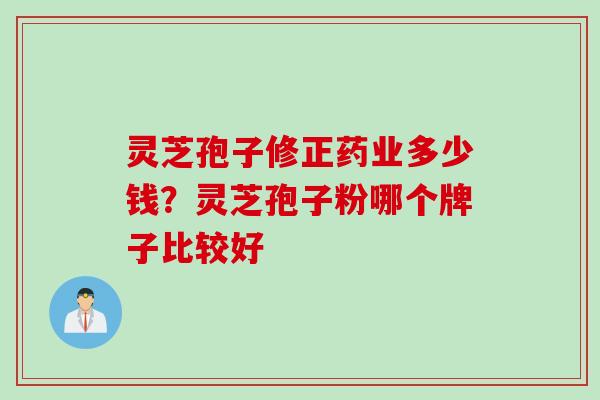灵芝孢子修正药业多少钱？灵芝孢子粉哪个牌子比较好