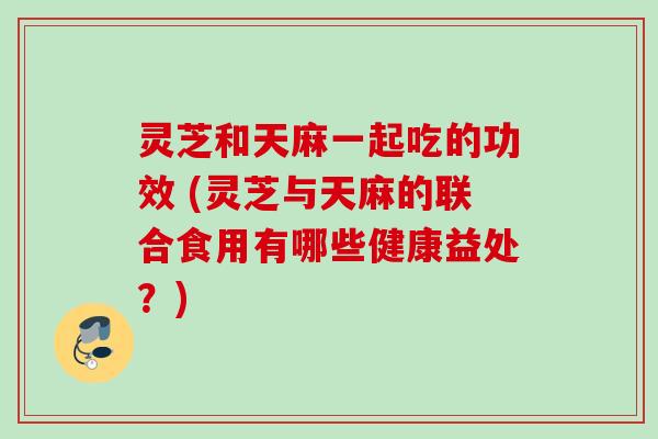 灵芝和天麻一起吃的功效 (灵芝与天麻的联合食用有哪些健康益处?)