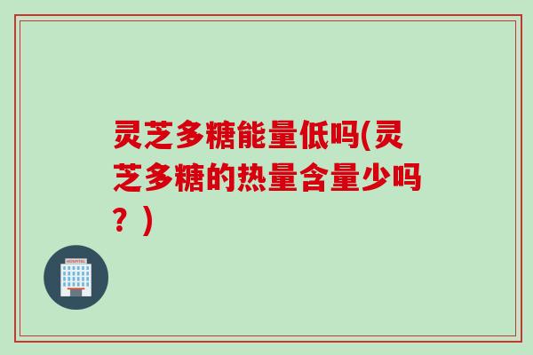 灵芝多糖能量低吗(灵芝多糖的热量含量少吗？)
