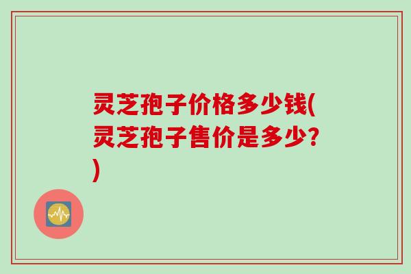 灵芝孢子价格多少钱(灵芝孢子售价是多少？)