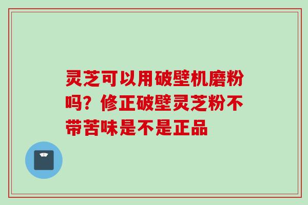 灵芝可以用破壁机磨粉吗？修正破壁灵芝粉不带苦味是不是正品