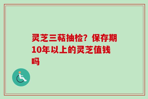 灵芝三萜抽检?保存期10年以上的灵芝值钱吗