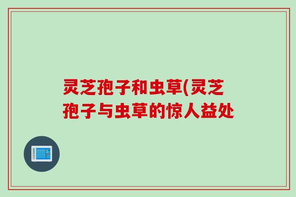 灵芝孢子和虫草(灵芝孢子与虫草的惊人益处 灵芝孢子和虫草(灵芝孢子与虫草的惊人益处