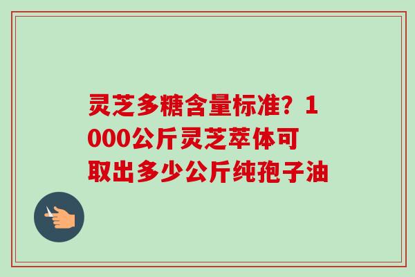 灵芝多糖含量标准？1000公斤灵芝萃体可取出多少公斤纯孢子油