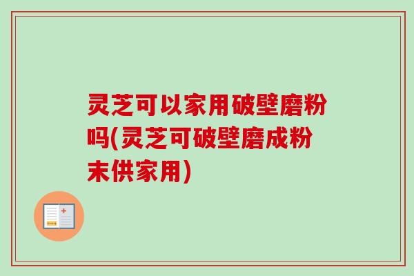 灵芝可以家用破壁磨粉吗(灵芝可破壁磨成粉末供家用)