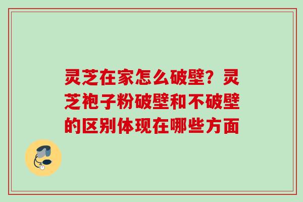 灵芝在家怎么破壁？灵芝袍子粉破壁和不破壁的区别体现在哪些方面