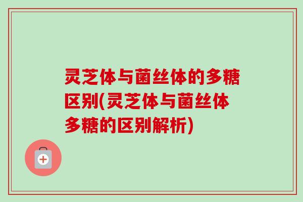 灵芝体与菌丝体的多糖区别(灵芝体与菌丝体多糖的区别解析)