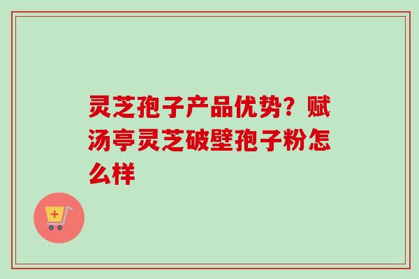 灵芝孢子产品优势？赋汤亭灵芝破壁孢子粉怎么样