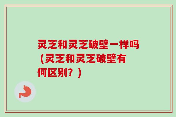 灵芝和灵芝破壁一样吗 (灵芝和灵芝破壁有何区别？)