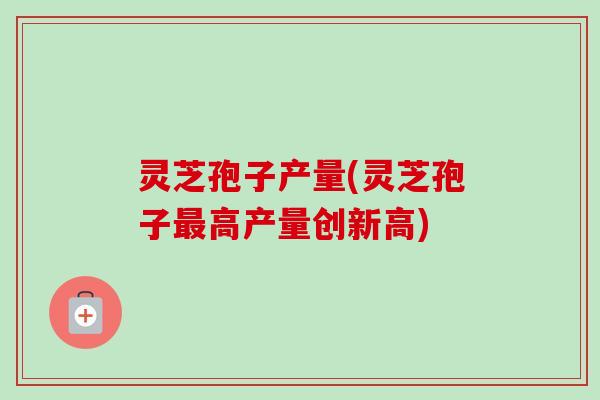 灵芝孢子产量(灵芝孢子最高产量创新高)