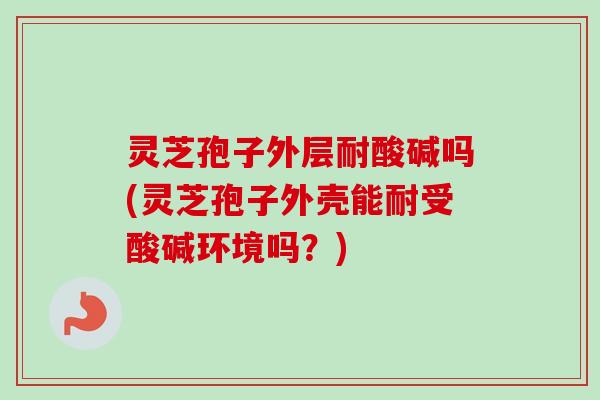 灵芝孢子外层耐酸碱吗(灵芝孢子外壳能耐受酸碱环境吗？)
