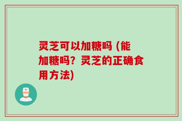 灵芝可以加糖吗 (能加糖吗?灵芝的正确食用方法)