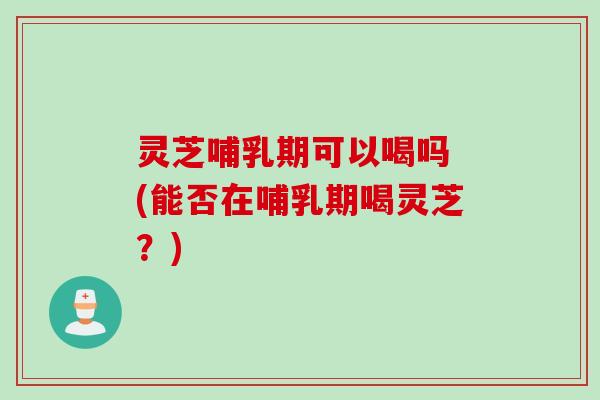 灵芝哺乳期可以喝吗 (能否在哺乳期喝灵芝？)