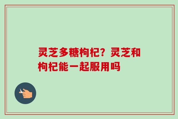 灵芝多糖枸杞？灵芝和枸杞能一起服用吗