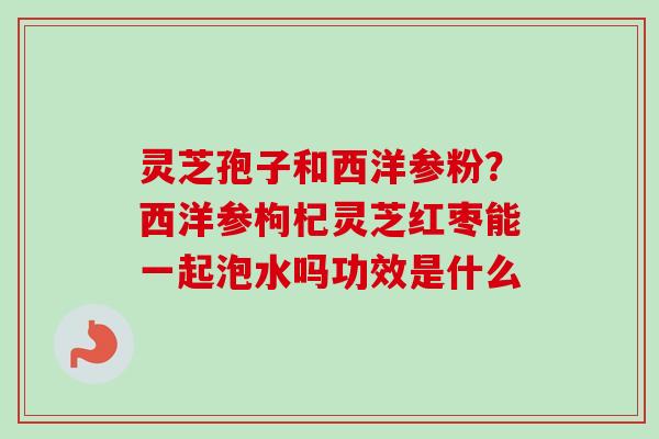 灵芝孢子和西洋参粉？西洋参枸杞灵芝红枣能一起泡水吗功效是什么
